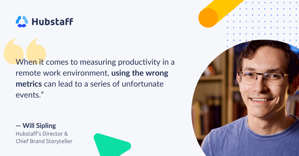 "When it comes to measuring productivity in a remote work environment, using the wrong metrics can lead to a series of unfortunate events." 

- Will Sipling
Hubstaff Director & Chief Brand Storyteller