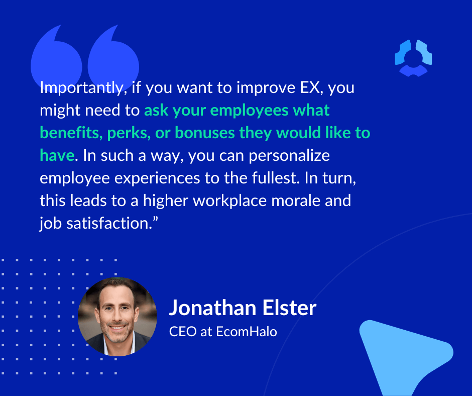 "Importantly, if you want to improve EX, you might need to ask your employees what benefits, perks, or bonuses they would like to have. In such a way, you can personalize employee experiences to the fullest. In turn, this leads to a higher workplace morale and job satisfaction."