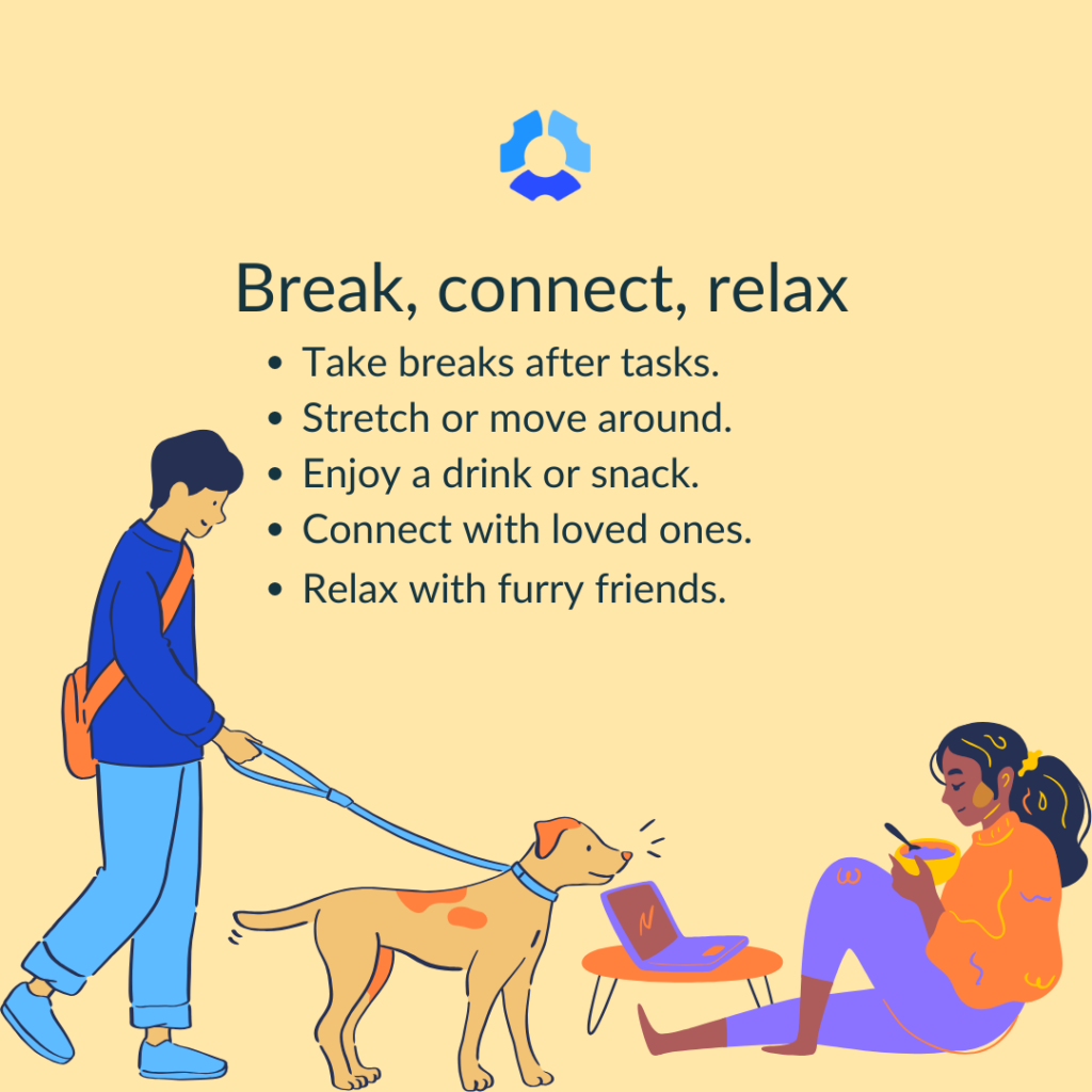 Break, connect, relax

- Take breaks after tasks
- Stretch or move around
- Enjoy a drink or snack
- Connect with loved ones
- Relax with furry friends